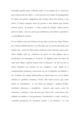 consolada, quando muito o filósofo tutelar. O seu espírito só se interessava pela essência pura das ideias; – e creio que dos seus tempos de propagandista lhe ficara uma pudica repugnância pelo manejo direto dos homens e dos factos. E todavia ninguém como ele possuía o dom melhor para arrastar homens através de desertos – a força e graça da sedução. Antero nascera pastor de almas – mas um pastor que, infelizmente, não tolerava a grosseria e a materialidade do rebanho. 
O seu cuidado, nesse ano formoso em que tanto vivemos nas Águas Férreas, era construir definitivamente a «sua filosofia», que não queria desenrolar num tratado, mas (como ele dizia, rindo) condensar num catecismo, muito claro, muito simples, todo em aforismos, de quinze ou vinte páginas, que se encadernasse em marroquim, se trouxesse na algibeira como um viático da razão pura. Rindo também, muitas vezes se lamentava de não ter três ou quatro discípulos que iniciasse no seu evangelho, e que, depois de o compreenderem finamente, escrevessem por ele as Epístolas aos Galácios e aos Coríntios. Eu sempre ardentemente me ofereci para ser o seu S. Paulo, afrontar os gentílicos, derramar o Verbo. Mas Antero receava que, como artista, eu materializasse as suas ideias em imagens – imagens floridas, cinzeladas, pitorescas, e arrepiadoras portanto para quem, como ele abominava o pitoresco. Creio de resto que Antero não sentia prazer nem utilidade em publicar o seu pensamento. Considerando o estado mental da sociedade portuguesa, ele reconhecia quanto a sua doutrina e as suas  