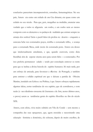 conclusões pareceriam incompreensíveis, estranhas, fantasmagóricas. No seu país, Antero era como um exilado de um Céu distante; era quase como um exilado no seu século. Para que, pois, mergulhar na multidão, anunciar uma verdade que a todos se afiguraria um sonho, e um sonho nem ao menos composto com os elementos e os pedaços de realidade que entram sempre no arranjo dos sonhos? Seria o pueril labor do profeta no deserto – enquanto a caravana bebe nos costumados poços, retrilha o costumado trilho, e avança para a costumada Meca, onde morre da costumada peste. Antero era desses que intelectualmente antedatam, e que, quando escrevem, como dizia Stendhal, têm de esperar oitenta anos para serem lidos – e contestados. Por isso preferiu permanecer calado – tendo por consolação entrever «o norte para que se inclina a divina bússola do espírito humano». Só mais tarde, por um esforço de amizade, para favorecer a «Revista de Portugal», e também para entreter a solidão espiritual em que o deixara a partida de Oliveira Martins, instalado em Lisboa e na Política, é que Antero esboçou rapidamente algumas ideias, certas tendências do seu espírito, que ele considerava, e com razão (o neo-idealismo crescente da Literatura e da Arte, nestes últimos anos, o prova) serem as tendências gerais do espírito filosófico no fim do século XIX. 
Antero, com efeito, vivia muito solitário em Vila do Conde – sem mesmo a companhia das suas «pequenas», que, agora crescidas e necessitando uma educação feminina e doméstica, ele colocara, depois de muito escolher, de  