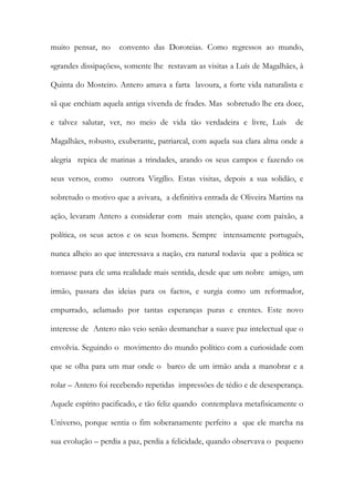 muito pensar, no convento das Doroteias. Como regressos ao mundo, «grandes dissipações», somente lhe restavam as visitas a Luís de Magalhães, à Quinta do Mosteiro. Antero amava a farta lavoura, a forte vida naturalista e sã que enchiam aquela antiga vivenda de frades. Mas sobretudo lhe era doce, e talvez salutar, ver, no meio de vida tão verdadeira e livre, Luís de Magalhães, robusto, exuberante, patriarcal, com aquela sua clara alma onde a alegria repica de matinas a trindades, arando os seus campos e fazendo os seus versos, como outrora Virgílio. Estas visitas, depois a sua solidão, e sobretudo o motivo que a avivara, a definitiva entrada de Oliveira Martins na ação, levaram Antero a considerar com mais atenção, quase com paixão, a política, os seus actos e os seus homens. Sempre intensamente português, nunca alheio ao que interessava a nação, era natural todavia que a política se tornasse para ele uma realidade mais sentida, desde que um nobre amigo, um irmão, passara das ideias para os factos, e surgia como um reformador, empurrado, aclamado por tantas esperanças puras e crentes. Este novo interesse de Antero não veio senão desmanchar a suave paz intelectual que o envolvia. Seguindo o movimento do mundo político com a curiosidade com que se olha para um mar onde o barco de um irmão anda a manobrar e a rolar – Antero foi recebendo repetidas impressões de tédio e de desesperança. Aquele espírito pacificado, e tão feliz quando contemplava metafisicamente o Universo, porque sentia o fim soberanamente perfeito a que ele marcha na sua evolução – perdia a paz, perdia a felicidade, quando observava o pequeno  