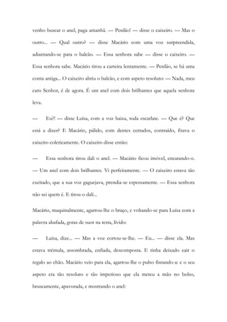 venho buscar o anel, paga amanhã. — Perdão! — disse o caixeiro. — Mas o outro... — Qual outro? — disse Macário com uma voz surpreendida, adiantando-se para o balcão. — Essa senhora sabe — disse o caixeiro. — Essa senhora sabe. Macário tirou a carteira lentamente. — Perdão, se há uma conta antiga... O caixeiro abriu o balcão, e com aspeto resoluto: — Nada, meu caro Senhor, é de agora. É um anel com dois brilhantes que aquela senhora leva. 
— Eu?! — disse Luísa, com a voz baixa, toda escarlate. — Que é? Que está a dizer? E Macário, pálido, com dentes cerrados, contraído, fitava o caixeiro colericamente. O caixeiro disse então: 
— Essa senhora tirou dali o anel. — Macário ficou imóvel, encarando-o. — Um anel com dois brilhantes. Vi perfeitamente. — O caixeiro estava tão excitado, que a sua voz gaguejava, prendia-se espessamente. — Essa senhora não sei quem é. E tirou-o dali... 
Macário, maquinalmente, agarrou-lhe o braço, e voltando-se para Luísa com a palavra abafada, gotas de suor na testa, lívido: 
— Luísa, dize... — Mas a voz cortou-se-lhe. — Eu... — disse ela. Mas estava trémula, assombrada, enfiada, descomposta. E tinha deixado cair o regalo ao chão. Macário veio para ela, agarrou-lhe o pulso fintando-a: e o seu aspeto era tão resoluto e tão imperioso que ela meteu a mão no bolso, bruscamente, apavorada, e mostrando o anel:  