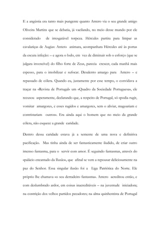 E a angústia era tanto mais pungente quanto Antero via o seu grande amigo Oliveira Martins que se debatia, já vacilando, no meio desse mundo por ele considerado de irresgatável torpeza. Hércules partira para limpar as cavalariças de Augias: Antero animara, acompanhara Hércules até às portas da escura infeção: – e agora o lodo, em vez de diminuir sob o esforço (que se julgara invencível) do filho forte de Zeus, parecia crescer, cada manhã mais espesso, para o imobilizar e sufocar. Desalento amargo para Antero – e repassado de cólera. Quando eu, justamente por esse tempo, o convidava a traçar na «Revista de Portugal» um «Quadro da Sociedade Portuguesa», ele recusou asperamente, declarando que, a respeito de Portugal, só «podia rugir, vomitar amargores, e esses rugidos e amargores, sem o aliviar, magoariam e contristariam outros». Era ainda aqui o homem que no meio da grande cólera, não esquece a grande caridade. 
Dentro dessa caridade estava já a semente de uma nova e definitiva pacificação. Mas tinha ainda de ser fantasticamente iludido, de criar outro imenso fantasma, para o servir com amor. É seguindo fantasmas, através do «palácio encantado da Ilusão», que afinal se vem a repousar deliciosamente na paz do Senhor. Essa singular ilusão foi a Liga Patriótica do Norte. Ele próprio lhe chamava «o seu derradeiro fantasma». Antero acreditou então, e com deslumbrado ardor, em coisas inacreditáveis – na juventude iniciadora; na contrição dos velhos partidos pecadores; na alma quinhentista de Portugal  