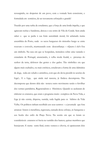 ressurgindo; no despertar de um povo, com a vontade bem consciente, e formulada em comícios, de ser novamente esforçado e grande! 
Trazido por uma turba de estudantes, que a força de uma lenda impelia, e que agitavam tochas e bandeiras, deixou o seu retiro de Vila do Conde. Sem ainda saber o que se pedia à sua forte autoridade moral, foi aclamado numa assembleia do Porto, onde os secos burgueses do tristonho burgo se entre tocavam o cotovelo, murmurando com desconfiança: – «Quem é ele?» Era um símbolo. Na casa em que se hospedara, tremulava sobre uma varanda o estandarte de Portugal, anunciando, à velha moda feudal, a presença do senhor da terra, defensor das gentes e dos gados. Tão simbólico era que alguns mais exaltados, ou mais estéticos, estudavam a forma de uma dalmática de doge, toda em veludo e arminhos, com que ele devia presidir às sessões da Liga!... E a Liga, que ainda mal nascera, já findava decomposta. Tão decomposta que dentro dela não restava outro movimento senão o fervilhar dos vermes partidários, Regeneradores e Históricos. Quando se acabaram de elaborar os estatutos, que eram o programa muito complexo da Nova Vida, a Liga já não existia, dispersa, sumida, toda fugida para os hábitos da Vida Velha. Os políticos tinham recolhido aos seus centros: – a juventude que fora arrancar Antero à metafísica, regressara, cansada desse esforço, às banquetas e aos bocks dos cafés da Praça Nova. Na sessão em que se leram os consideráveis estatutos só havia na vastidão dos bancos, quinze membros que bocejavam. E numa outra final, como ventava e chovia, só apareceram dois  