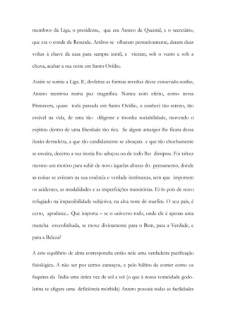 membros da Liga; o presidente, que era Antero de Quental, e o secretário, que era o conde de Resende. Ambos se olharam pensativamente, deram duas voltas à chave da casa para sempre inútil, e vieram, sob o vento e sob a chuva, acabar a sua noite em Santo Ovídio. 
Assim se sumiu a Liga. E, desfeitas as formas revoltas desse estouvado sonho, Antero reentrou numa paz magnífica. Nunca com efeito, como nessa Primavera, quase toda passada em Santo Ovídio, o conheci tão sereno, tão estável na vida, de uma tão diligente e risonha sociabilidade, movendo o espírito dentro de uma liberdade tão rica. Se algum amargor lhe ficara dessa ilusão derradeira, a que tão candidamente se abraçara e que tão chochamente se esvaíra, decerto a sua ironia lho adoçou ou de todo lho dissipou. Foi talvez mesmo um motivo para subir de novo àquelas alturas do pensamento, donde as coisas se avistam na sua essência e verdade intrínsecas, sem que importem os acidentes, as modalidades e as imperfeições transitórias. Ei-lo pois de novo refugiado na impassibilidade subjetiva, na alva torre de marfim. O seu país, é certo, apodrece... Que importa – se o universo todo, onde ele é apenas uma mancha esverdinhada, se move divinamente para o Bem, para a Verdade, e para a Beleza? 
A este equilíbrio de alma correspondia então nele uma verdadeira pacificação fisiológica. A não ser por certos cansaços, e pelo hábito de comer como os faquires da Índia uma única vez de sol a sol (o que à nossa voracidade godo- latina se afigura uma deficiência mórbida) Antero possuía todas as facilidades  