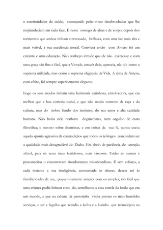e exterioridades da saúde, começando pelas rosas desabrochadas que lhe resplandeciam em cada face. E neste sossego de alma e de corpo, depois dos tormentos que ambos tinham atravessado, brilhava, com uma luz mais alta e mais visível, a sua excelência moral. Conviver então com Antero foi um encanto e uma educação. Não conheço virtude que ele não exercesse: e com uma graça tão fina e fácil, que a Virtude, através dele, aparecia, não só como a suprema utilidade, mas como a suprema elegância da Vida. A alma de Antero, com efeito, foi sempre superiormente elegante. 
Logo os seus modos tinham uma harmonia carinhosa, envolvedora, que era melhor que a boa cortesia social, e que não nascia somente da raça e da cultura, mas do nobre fundo dos instintos, do seu amor e alta caridade humana. Não havia nele nenhum dogmatismo, nem orgulho de casta filosófica; e mesmo sobre doutrinas, e em coisas da sua fé, nunca usava aquela «ponta agressiva da contradição» que todos os teólogos concordam ser a qualidade mais desagradável do Diabo. Era cheio de paciência, de atenção afável, para os seres mais fastidiosos, mais viscosos. Todas as manias e preconceitos o encontravam risonhamente misericordioso. E sem esforço, a cada instante a sua inteligência, acostumada às alturas, descia até às familiaridades da rua, pequeninamente simples com os simples, tão fácil que uma criança podia brincar com ela, semelhante a essa estrela da lenda que era um mundo, e que na cabana da pastorinha vinha prestar os mais humildes serviços, e ser a fagulha que acendia a lenha e a luzinha que tremelejava na  