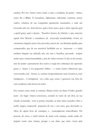 candeia. Por isso Antero cativa «toda a sorte e condições de gentes várias», como diz a Bíblia. Vi lavradores, diplomatas, industriais, toureiros, meros vadios, voltarem da sua companhia gratamente encantados, e cada um louvando nele um dom diverso. qual o bom senso, qual o saber especial, qual a gentil graça, qual a doçura. Tacanhos beatos, de relicário e opa, amavam aquele livre filósofo: e mundanos, de estouvada mundanidade, viviam no entusiasmo daquele asceta. Isto provinha, menos da sua ilimitada aptidão para compreender, que da sua amorável facilidade em se interessar: – e ainda também daquela sua delicada arte, tão rara e benéfica, provando sempre nobre raça e muita humanidade, a arte de «saber escutar». E não só de escutar, mas de ajudar o pensamento dos outros a surgir dos embaraços da expressão perra, a lançar o seu pequenino brilho: – e assim muitos afirmavam que, conversando com Antero, se sentiam inesperadamente mais inventivos, mais inteligentes... A inteligência era a dele, que, como o generoso sol, feito de ouro candente, tudo doura em redor. 
Era tocante como atraía as crianças. Muitas noites em Santo Ovídio, quando junto do fogão Antero conversava, sentado no meio de um divã, na sua atitude costumada, com as pernas cruzadas, as duas mãos cruzadas sobre o joelho magro, surpreendi pequenos de seis e sete anos, que, desviando os olhos de algum livro de estampas, o contemplavam maravilhados. Ele possuía, de resto, a subtil ciência de tratar com crianças, sendo ainda ele próprio como uma criança, porque a sua alma, que tanto vivera pela  