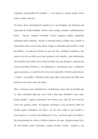 cogitação, nada perdera da candidez – e era assim ao mesmo tempo muito velha e muito inocente. 
O motivo desta incomparável sedução era a sua bondade, tão luminosa, tão repassada de intelectualidade. Antero nesse tempo, tornado verdadeiramente Santo Antero, irradiava bondade. Como naqueles jardins espirituais celebrados pelos místicos, donde se varreram todas as folhas secas, donde se arrancaram todas as ervas más, muito limpos e enfeitados para receber a visita do Senhor – na alma de Antero, de que ele fora jardineiro cuidadoso, não restava erva má ou folha seca, nem egoísmo, nem soberba, nem intolerância, nem desdém, nem cólera. Só as flores do Bem (de cuja duração e perfume ele outrora duvidara) floriam, e tão lindamente e frescamente que o jardineiro agora repousava, e a cada hora de sol ou de crepúsculo o Senhor podia descer e visitar o seu jardim... Quando muito, aqui, além, numa ponta de folha mais lustrosa, corria uma faísca de ironia. 
Mas o sarcasmo, esse, inteiramente o abandonara, como arma de batalha que se deixa enferrujar logo que vem a bela e doce paz. Também o meu santo amigo perdera aquela exuberante veia cómica, que fazia da sua conversa como um seguido estalar de foguetes, enchendo o céu de festivo ruído, de estrelas quase verdadeiras, de sulcos cor de ouro, onde se iam levados o nosso pasmo e os nossos ahs! deleitados. O seu conversar agora era calmo e liso, desadornado de todos os brilhos intensos, de uma elegância muito leve, de uma lucidez muito insinuante, sempre risonho, sempre sociável, e tão  
