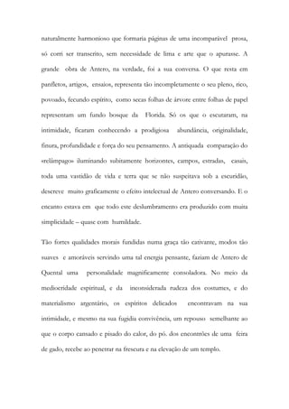 naturalmente harmonioso que formaria páginas de uma incomparável prosa, só corri ser transcrito, sem necessidade de lima e arte que o apurasse. A grande obra de Antero, na verdade, foi a sua conversa. O que resta em panfletos, artigos, ensaios, representa tão incompletamente o seu pleno, rico, povoado, fecundo espírito, como secas folhas de árvore entre folhas de papel representam um fundo bosque da Florida. Só os que o escutaram, na intimidade, ficaram conhecendo a prodigiosa abundância, originalidade, finura, profundidade e força do seu pensamento. A antiquada comparação do «relâmpago» iluminando subitamente horizontes, campos, estradas, casais, toda uma vastidão de vida e terra que se não suspeitava sob a escuridão, descreve muito graficamente o efeito intelectual de Antero conversando. E o encanto estava em que todo este deslumbramento era produzido com muita simplicidade – quase com humildade. 
Tão fortes qualidades morais fundidas numa graça tão cativante, modos tão suaves e amoráveis servindo uma tal energia pensante, faziam de Antero de Quental uma personalidade magnificamente consoladora. No meio da mediocridade espiritual, e da inconsiderada rudeza dos costumes, e do materialismo argentário, os espíritos delicados encontravam na sua intimidade, e mesmo na sua fugidia convivência, um repouso semelhante ao que o corpo cansado e pisado do calor, do pó. dos encontrões de uma feira de gado, recebe ao penetrar na frescura e na elevação de um templo.  