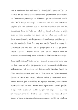 Antero possuía uma alma onde, na meiga e intraduzível expressão de França – il faisait très-bon. Por isso todos os intelectuais, que uma vez o encontrassem, lhe conservavam para sempre um sentimento que era misturado de amor e não dissemelhança da devoção. E tínhamos ainda nele um confortante orgulho, pois bem sentíamos que esse homem tão simples, com uma má quinzena de alpaca no Verão, um paletó cor de mel no Inverno, vivendo como um pobre voluntário num casebre de vila pobre, sem posição nem fama, sempre ignorado pelo Estado, nunca invocado pelas multidões, era o elo rijo, o mais rijo elo de fino ouro, que prendia Portugal ao mundo do pensamento. Ora uma nação só vive porque pensa – e pelo que pensa. Cogitat, ergo est. Naquele humilde, pois,. que se comprazia entre os humildes, estava a mais larga e mais rica soma da verdadeira vida de Portugal. 
Como aquela noite de Coimbra em que o conheci, era também de Primavera e de luar a noite derradeira que passámos juntos em Santo Ovídio. De tarde andáramos por sob os nobres e seculares arvoredos da quinta. Depois ele descansou no meu quarto, estendido na cama, com o seu cigarro, como nos tempos escolásticos. Pela varanda, orlada de glicínias, aberta sobre os jardins, entrava frescura, paz, o murmúrio dos repuxos dormentes, todo o aroma esparso das rosas de Maio. Antero amava aquela velha vivenda patrícia, refúgio excelente para um erudito, ou para um magoado da vida que procurasse um ermo ainda florido e onde a severidade fosse risonha. E assim viemos a conversar desta materialidade dos tempos, e estridor das cidades, e  