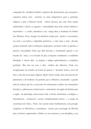 exageração da atividade cerebral, e aspereza das democracias, que começam a empurrar tantos seres sensíveis ou mais imaginativos para a quietação religiosa e para o Deserto moral. Antero pensava que uma forte reação espiritualista e afetiva se seguiria à materialidade deste duro século utilitário e mercenário; – e, rindo, relembrou a sua antiga ideia, a fundação da Ordem dos Mateiros. Estes monges do idealismo teriam por missão o reconstituir, em toda a sua beleza e dignidade primitivas, a vida rural, a mais elevada, porque imolando toda a civilização sumptuária, e portanto todos os apetites, e paixões, necessidades falsas que dela derivam, e reclamando apenas o seu bocado de terra, o seu bocado de pão, conquista socialmente a verdadeira liberdade, e através dela se prepara a atingir espiritualmente a verdadeira perfeição. Mas não era esta a obra melhor dos Mateiros. Toda essa reorganização do mundo, na forma de quietos e fecundos hortos, servia de base a uma alta renovação religiosa. Qual? Antero tendia para uma mistura do platonismo e do budismo. Eu preferia que os Mateiros, retomando a grande obra de cultura que fez a conversão do cristianismo católico em cristianismo histórico, a adiantassem, deslocassem o cristianismo da região da história para a região da psicologia, removessem toda a aluvião eclesiástica e teológica, e descobrissem, revelassem o ponto verdadeiramente divino – o estado da consciência de Cristo... Tudo isto ocorria muito familiarmente, sem pompas exegéticas ou filosóficas; e terminámos mesmo por escorregar da filosofia para a fantasia, organizando a Ordem, os seus estatutos, a sua disciplina, o seu  