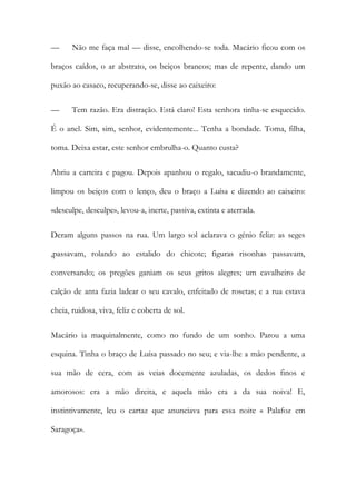 — Não me faça mal — disse, encolhendo-se toda. Macário ficou com os braços caídos, o ar abstrato, os beiços brancos; mas de repente, dando um puxão ao casaco, recuperando-se, disse ao caixeiro: 
— Tem razão. Era distração. Está claro! Esta senhora tinha-se esquecido. É o anel. Sim, sim, senhor, evidentemente... Tenha a bondade. Toma, filha, toma. Deixa estar, este senhor embrulha-o. Quanto custa? 
Abriu a carteira e pagou. Depois apanhou o regalo, sacudiu-o brandamente, limpou os beiços com o lenço, deu o braço a Luísa e dizendo ao caixeiro: «desculpe, desculpe», levou-a, inerte, passiva, extinta e aterrada. 
Deram alguns passos na rua. Um largo sol aclarava o génio feliz: as seges ,passavam, rolando ao estalido do chicote; figuras risonhas passavam, conversando; os pregões ganiam os seus gritos alegres; um cavalheiro de calção de anta fazia ladear o seu cavalo, enfeitado de rosetas; e a rua estava cheia, ruidosa, viva, feliz e coberta de sol. 
Macário ia maquinalmente, como no fundo de um sonho. Parou a uma esquina. Tinha o braço de Luísa passado no seu; e via-lhe a mão pendente, a sua mão de cera, com as veias docemente azuladas, os dedos finos e amorosos: era a mão direita, e aquela mão era a da sua noiva! E, instintivamente, leu o cartaz que anunciava para essa noite « Palafoz em Saragoça».  