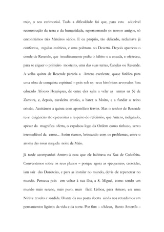 traje, o seu cerimonial. Toda a dificuldade foi que, para esta adorável reconstrução da terra e da humanidade, repercorrendo os nossos amigos, só encontrámos três Mateiros sérios. E eu próprio, tão delicado, reclamava já confortos, regalias estéticas, e uma poltrona no Deserto. Depois apareceu o conde de Resende, que imediatamente pediu o hábito e a enxada, e ofereceu, para se erguer o primeiro mosteiro, uma das suas terras, Canelas ou Resende. A velha quinta de Resende parecia a Antero excelente, quase fatídica para uma obra de conquista espiritual – pois sob os seus históricos arvoredos fora educado Afonso Henriques, de entre eles saíra a velar as armas na Sé de Zamora, e, depois, cavaleiro cristão, a bater o Moiro, e a fundar o reino cristão. Aceitámos a quinta com apostólico fervor. Mas o senhor de Resende teve exigências tão epicuristas a respeito do refeitório, que Antero, indignado, apesar da magnífica oferta, o expulsou logo da Ordem como tinhoso, servo irremediável da carne... Assim riamos, brincando com os problemas, entre o aroma das rosas naquela noite de Maio. 
Já tarde acompanhei Antero à casa que ele habitava na Rua de Cedofeita. Conversámos sobre os seus planos – porque agora as «pequenas», crescidas, iam sair das Doroteias, e para as instalar no mundo, devia ele repenetrar no mundo. Pensava pois em voltar à sua ilha, a S. Miguel, como sendo um mundo mais sereno, mais puro, mais fácil. Lisboa, para Antero, era uma Nínive revolta e sórdida. Diante da sua porta aberta ainda nos retardámos em pensamentos ligeiros da vida e da sorte. Por fim: – «Adeus, Santo Antero!» –  