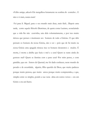«Velho amigo, adeus!» Ele mergulhou lentamente na sombra do corredor... E não o vi mais, nunca mais! 
Foi para S. Miguel, para o seu mundo mais doce, mais fácil... Depois uma tarde, como aquele filósofo Demónax, de quem conta Luciano, «concluindo que a vida lhe não convinha, saiu dela voluntariamente, e por isso muito deixou que pensar e murmurar aos homens de toda a Grécia». O que dele pensam os homens da nossa Grécia, não o sei – pois que de há muito na nossa Grécia uma apagada tristeza traz os homens desatentos e mudos. É morta, é morta a abelha que fazia o mel e a cera! Quem se nutre ainda do gostoso mel? Quem se ilumina com a pura cera? Por mim penso, e com gratidão, que em Antero de Quental, me foi dado conhecer, neste mundo de pecado e de escuridade, alguém, filho querido de Deus, que muito padeceu porque muito pensou, que muito amou porque muito compreendeu, e que, simples entre os simples, pondo a sua vasta alma em curtos versos – era um Génio e era um Santo. 
 