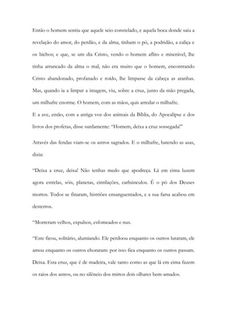 Então o homem sentiu que aquele seio constelado, e aquela boca donde saiu a revelação do amor, do perdão, e da alma, tinham o pó, a podridão, a caliça e os bichos; e que, se um dia Cristo, vendo o homem aflito e miserável, lhe tinha arrancado da alma o mal, não era muito que o homem, encontrando Cristo abandonado, profanado e roído, lhe limpasse da cabeça as aranhas. Mas, quando ia a limpar a imagem, viu, sobre a cruz, junto da mão pregada, um milhafre enorme. O homem, com as mãos, quis arredar o milhafre. E a ave, então, com a antiga voz dos animais da Bíblia, do Apocalipse e dos livros dos profetas, disse surdamente: “Homem, deixa a cruz sossegada!” 
Através das fendas viam-se os astros sagrados. E o milhafre, batendo as asas, dizia: 
“Deixa a cruz, deixa! Não tenhas medo que apodreça. Lá em cima luzem agora estrelas, sóis, planetas, cintilações, carbúnculos. É o pó dos Deuses mortos. Todos se finaram, histriões ensanguentados, e a sua farsa acabou em desterros. 
“Morreram velhos, expulsos, esfomeados e nus. 
“Este ficou, solitário, alumiando. Ele perdoou enquanto os outros lutaram, ele amou enquanto os outros choraram: por isso fica enquanto os outros passam. Deixa. Esta cruz, que é de madeira, vale tanto como as que lá em cima fazem os raios dos astros, ou no silêncio dos mirtos dois olhares bem-amados.  