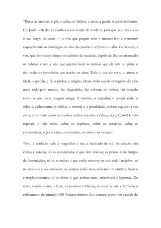 “Deixa as aranhas, o pó, a caliça, os bichos, a neve, a geada, o apodrecimento. Ele pode bem dar às aranhas o seu corpo de madeira, pois que vos deu a vós o seu corpo de carne — a vós, que pregais com o mesmo riso e o mesmo esquecimento os morcegos no alto das janelas e o Cristo no alto dos montes; a vós, que lhe vindes limpar os cabelos de madeira, depois de lhe ter arrancado os cabelos vivos; a vós, que quereis lavar as nódoas que ele tem no peito, e não vedes as imundícies que tendes na alma. Tudo o que ele criou, o amor, o ideal, o perdão, a fé, o pudor, a religião, Deus, todo aquele evangelho da vida nova anda pelo mundo, tão degradado, tão coberto de bichos, tão imundo como o seio desta imagem antiga. A matéria, o impudor, o apetite rude, o ódio, o aviltamento, o tráfico, a miséria e a penalidade, andam sujando a tua alma, ó homem! como as aranhas andam sujando a cabeça deste Cristo! E não reparais, e não vedes, sobre os espíritos, sobre os corações, sobre as consciências, o pó, a caliça, o caruncho, os ratos e os vermes! 
“Sim, é verdade: tudo é magnífico e são, e banhado de sol. As cidades são cheias e caiadas, só as consciências é que têm nódoas; as praças estão limpas de iluminações, só os corações é que estão escuros; os cais estão arejados, só os espíritos é que sufocam; os corpos estão sãos, cobertos de estofos, frescos e resplandecentes, só as almas é que andam nuas, miseráveis e leprosas. De resto, tendes o riso, a farsa, os paraísos artificiais, as arcas venais, e também o esfriamento do túmulo! Oh! Amigos íntimos dos vermes, como vós cuidais do  