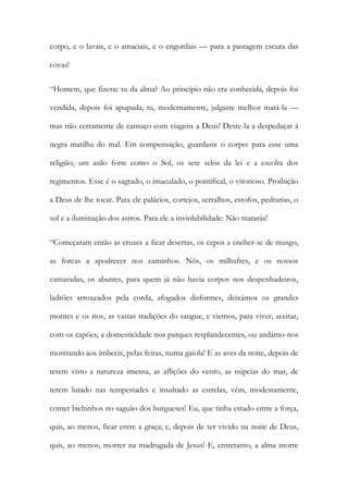 corpo, e o lavais, e o amaciais, e o engordais — para a pastagem escura das covas! 
“Homem, que fizeste tu da alma? Ao princípio não era conhecida, depois foi vendida, depois foi apupada; tu, modernamente, julgaste melhor matá-la — mas não certamente de cansaço com viagens a Deus! Deste-la a despedaçar à negra matilha do mal. Em compensação, guardaste o corpo: para esse uma religião, um asilo forte como o Sol, os sete selos da lei e a escolta dos regimentos. Esse é o sagrado, o imaculado, o pontifical, o vitorioso. Proibição a Deus de lhe tocar. Para ele palácios, cortejos, serralhos, estofos, pedrarias, o sol e a iluminação dos astros. Para ele a inviolabilidade: Não matarás! 
“Começaram então as cruzes a ficar desertas, os cepos a encher-se de musgo, as forcas a apodrecer nos caminhos. Nós, os milhafres, e os nossos camaradas, os abutres, para quem já não havia corpos nos despenhadeiros, ladrões arroxeados pela corda, afogados disformes, deixámos os grandes montes e os rios, as vastas tradições do sangue, e viemos, para viver, aceitar, com os capões, a domesticidade nos parques resplandecentes, ou andámo-nos mostrando aos imbecis, pelas feiras, numa gaiola! E as aves da noite, depois de terem visto a natureza imensa, as aflições do vento, as núpcias do mar, de terem lutado nas tempestades e insultado as estrelas, vêm, modestamente, comer bichinhos no saguão dos burgueses! Eu, que tinha estado entre a força, quis, ao menos, ficar entre a graça; e, depois de ter vivido na noite de Deus, quis, ao menos, morrer na madrugada de Jesus! E, entretanto, a alma morre  