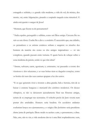 esmagada e solitária, e a grande vida moderna, a vida do sol, da música, dos metais, vai, entre fulgurações, pisando e cuspindo naquela coisa miserável. E ainda está quente o sangue de Jesus! 
“Homem, que fizeste tu do pensamento? 
“Anda expulso, perseguido e sublime, como um Deus antigo. Cravaste-lhe no seio as sete dores. Coube-lhe a dor e o escárnio. É necessário que, nas cidades, os pensadores e os artistas extáticos sofram e sangrem: os triunfos dos homens da matéria são como os dos antigos imperadores — só são completos, quando passam entre torturas. E quem havia de soluçar sobre a cena moderna da paixão, senão os que têm alma? 
“Amam, sufocam, caem, agonizam, e, entretanto, vai passando a coorte dos vitoriosos e dos reluzentes, e as suas bolsas riem-se daqueles corações, como os botões de ouro das suas camisas apupam a luz dos astros. 
“E os que quiserem viver e tiverem a alma grande, bela e heroica, têm de se baixar à estatura burguesa e mercantil dos cérebros modernos. Os deuses olímpicos, se não se deixassem ajuizadamente finar nas florestas antigas, teriam de se empregar nas secretarias. O soberbo pavão de Juno viveria num pomar dos arrabaldes. Homero seria localista. Os cavaleiros andantes roubariam lenços nos ajuntamentos, e o trágico São Jerónimo seria presidente duma junta de paróquia. Deste modo tu aceitas a arte, o pensamento, a alma. Não, arte, não te vás; a vida moderna dar-te-á uma libré resplandecente; vem,  