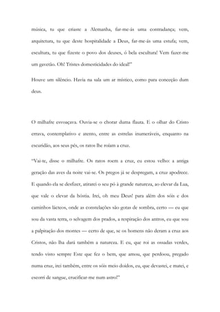 música, tu que criaste a Alemanha, far-me-ás uma contradança; vem, arquitetura, tu que deste hospitalidade a Deus, far-me-ás uma estufa; vem, escultura, tu que fizeste o povo dos deuses, ó bela escultura! Vem fazer-me um gavetão. Oh! Tristes domesticidades do ideal!” 
Houve um silêncio. Havia na sala um ar místico, como para conceção dum deus. 
O milhafre esvoaçava. Ouvia-se o chorar duma flauta. E o olhar do Cristo errava, contemplativo e atento, entre as estrelas inumeráveis, enquanto na escuridão, aos seus pés, os ratos lhe roíam a cruz. 
“Vai-te, disse o milhafre. Os ratos roem a cruz, eu estou velho: a antiga geração das aves da noite vai-se. Os pregos já se despregam, a cruz apodrece. E quando ela se desfizer, atirarei o seu pó à grande natureza, ao elevar da Lua, que vale o elevar da hóstia. Irei, oh meu Deus! para além dos sóis e dos caminhos lácteos, onde as constelações são gotas de sombra, certo — eu que sou da vasta terra, o selvagem dos prados, a respiração dos antros, eu que sou a palpitação dos montes — certo de que, se os homens não deram a cruz aos Cristos, não lha dará também a natureza. E eu, que roi as ossadas verdes, tendo visto sempre Este que fez o bem, que amou, que perdoou, pregado numa cruz, irei também, entre os sóis meio doidos, eu, que devastei, e matei, e escorri de sangue, crucificar-me num astro!”  