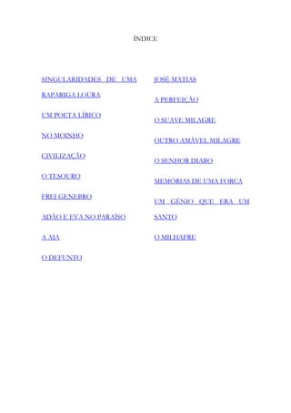 ÍNDICE 
SINGULARIDADES DE UMA RAPARIGA LOURA 
UM POETA LÍRICO 
NO MOINHO 
CIVILIZAÇÃO 
O TESOURO 
FREI GENEBRO 
ADÃO E EVA NO PARAÍSO 
A AIA 
O DEFUNTO 
JOSÉ MATIAS 
A PERFEIÇÃO 
O SUAVE MILAGRE 
OUTRO AMÁVEL MILAGRE 
O SENHOR DIABO 
MEMÓRIAS DE UMA FORCA 
UM GÉNIO QUE ERA UM SANTO 
O MILHAFRE 
 