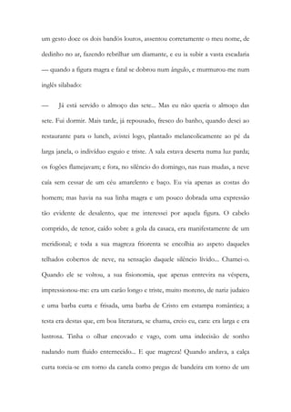 um gesto doce os dois bandós louros, assentou corretamente o meu nome, de dedinho no ar, fazendo rebrilhar um diamante, e eu ia subir a vasta escadaria — quando a figura magra e fatal se dobrou num ângulo, e murmurou-me num inglês silabado: 
— Já está servido o almoço das sete... Mas eu não queria o almoço das sete. Fui dormir. Mais tarde, já repousado, fresco do banho, quando desci ao restaurante para o lunch, avistei logo, plantado melancolicamente ao pé da larga janela, o indivíduo esguio e triste. A sala estava deserta numa luz parda; os fogões flamejavam; e fora, no silêncio do domingo, nas ruas mudas, a neve caía sem cessar de um céu amarelento e baço. Eu via apenas as costas do homem; mas havia na sua linha magra e um pouco dobrada uma expressão tão evidente de desalento, que me interessei por aquela figura. O cabelo comprido, de tenor, caído sobre a gola da casaca, era manifestamente de um meridional; e toda a sua magreza friorenta se encolhia ao aspeto daqueles telhados cobertos de neve, na sensação daquele silêncio lívido... Chamei-o. Quando ele se voltou, a sua fisionomia, que apenas entrevira na véspera, impressionou-me: era um carão longo e triste, muito moreno, de nariz judaico e uma barba curta e frisada, uma barba de Cristo em estampa romântica; a testa era destas que, em boa literatura, se chama, creio eu, cara: era larga e era lustrosa. Tinha o olhar encovado e vago, com uma indecisão de sonho nadando num fluido enternecido... E que magreza! Quando andava, a calça curta torcia-se em torno da canela como pregas de bandeira em torno de um  
