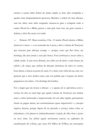 mastro; a casaca tinha dobras de túnica ampla; as duas abas compridas e agudas eram desgraçadamente grotescas. Recebeu a ordem do meu almoço, sem me olhar, num tédio resignado: arrastou-se para o comptoir onde o maître d'hotel lia a Bíblia, passou a mão pela testa com um gesto errante e dolente, e disse-lhe numa voz surda: 
— Número 307. Duas costeletas. Chá... O maître d'hotel afastou a Bíblia, inscreveu o menu — e eu acomodei-me à mesa, e abri o volume de Tennyson que trouxera para almoçar comigo — porque, creio que lhes disse, era domingo, dia sem jornais e sem pão fresco. Fora continuava a nevar sobre a cidade muda. A uma mesa distante, um velho cor de tijolo e todo branco de cabelo e de suíças, que acabara de almoçar, dormitava de mãos no ventre, boca aberta, e luneta na ponta do nariz. E o único som vinha da rua, uma voz gemente que a neve abafava mais, uma voz pedinte que à esquina em frente garganteava um salmo... Um domingo de Londres. 
Foi o magro que me trouxe o almoço — e apenas ele se aproximou, com o serviço do chá, eu senti logo que aquele volume de Tennyson nas minhas mãos o tinha interessado e impressionado; foi um olhar rápido, gulosamente fixado na página aberta, um estremecimento quase impercetível —, emoção fugitiva, decerto, porque depois de ter pousado o serviço, rodou sobre os calcanhares e foi plantar-se melancolicamente à janela, de olho triste e posto na neve triste. Eu atribuí aquele movimento curioso ao esplendor da encadernação do volume, que eram «Os Idílios de El-Rei», em marroquim  
