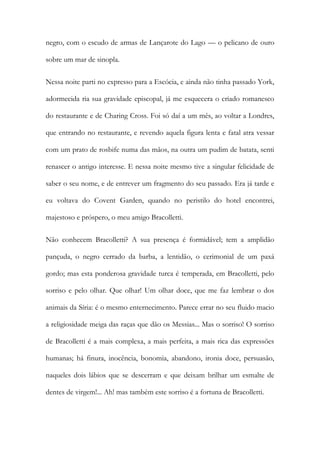 negro, com o escudo de armas de Lançarote do Lago — o pelicano de ouro sobre um mar de sinopla. 
Nessa noite parti no expresso para a Escócia, e ainda não tinha passado York, adormecida ria sua gravidade episcopal, já me esquecera o criado romanesco do restaurante e de Charing Cross. Foi só daí a um mês, ao voltar a Londres, que entrando no restaurante, e revendo aquela figura lenta e fatal atra vessar com um prato de rosbife numa das mãos, na outra um pudim de batata, senti renascer o antigo interesse. E nessa noite mesmo tive a singular felicidade de saber o seu nome, e de entrever um fragmento do seu passado. Era já tarde e eu voltava do Covent Garden, quando no peristilo do hotel encontrei, majestoso e próspero, o meu amigo Bracolletti. 
Não conhecem Bracolletti? A sua presença é formidável; tem a amplidão pançuda, o negro cerrado da barba, a lentidão, o cerimonial de um paxá gordo; mas esta ponderosa gravidade turca é temperada, em Bracolletti, pelo sorriso e pelo olhar. Que olhar! Um olhar doce, que me faz lembrar o dos animais da Síria: é o mesmo enternecimento. Parece errar no seu fluido macio a religiosidade meiga das raças que dão os Messias... Mas o sorriso! O sorriso de Bracolletti é a mais complexa, a mais perfeita, a mais rica das expressões humanas; há finura, inocência, bonomia, abandono, ironia doce, persuasão, naqueles dois lábios que se descerram e que deixam brilhar um esmalte de dentes de virgem!... Ah! mas também este sorriso é a fortuna de Bracolletti.  