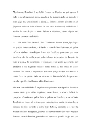Moralmente, Bracolletti é um hábil. Nasceu em Esmirna de pais gregos; é tudo o que ele revela: de resto, quando se lhe pergunta pelo seu passado, o bom grego rola um momento a cabeça de ombro a ombro, esconde sob as pálpebras cerradas com bonomia o seu olho maometano, desabrocha o sorriso de uma doçura a tentar abelhas, e murmura, como afogado em bondade e em enternecimento: 
— Eh! mon Dieu! Eh! mon Dieu!... Nada mais. Parece, porém, que viajou — porque conhece o Peru, a Crimeia, o cabo da Boa Esperança, os países exóticos, tão bem como Regent Street: mas é evidente para todos que a sua existência não foi tecida, como a dos vulgares aventureiros do Levante, de ouro e estopa, de esplendores e pelintrices: é um gordo e, portanto, um prudente: o seu magnífico solitário nunca deixou de lhe brilhar no dedo: nenhum frio jamais o surpreendeu sem uma peliça de dois mil francos: e nunca deixa de ganhar, todas as semanas, no Fraternal Club, de que é um membro querido, dez libras ao whist. É um forte. 
Mas tem uma debilidade. É singularmente guloso de rapariguinhas de doze a catorze anos: gosta delas magrinhas, muito louras, e com o hábito de praguejar. Coleciona-as pelos bairros pobres de Londres, com método. Instala-as em casa, e ali as tem, como passarinhos na gaiola, metendo-lhes a papinha no bico, ouvindo-as palrar todo baboso, animando-as a que lhe roubem os xelins da algibeira, gozando o desenvolvimento dos vícios naquelas flores da lama de Londres, pondo-lhes ao alcance as garrafas de gin para que  