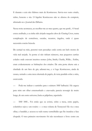 E durante a ceia não falámos mais de Korriscosso. Serviu-nos outro criado, rubro, honesto e são. O lúgubre Korriscosso não se afastou do comptoir, abismado no « Journal des Débats». 
Nessa noite aconteceu, ao recolher-me ao meu quarto, que me perdi... O hotel estava atulhado, e eu tinha sido alojado naqueles altos de Charing Cross, numa complicação de corredores, escadas, recantos, ângulos, onde é quase necessário roteiro bússola. 
De castiçal na mão, penetrei num passadiço onde corria um bafo morno de viela mal arejada. As portas aí não tinham números, mas pequenos cartões colados onde estavam inscritos nomes: John, Smith, Charlie, Willie... Enfim, eram evidentemente as habitações dos criados. De uma porta aberta saía a claridade de um bico de gás; adiantei-me, e vi logo Korriscosso, ainda de casaca, sentado a uma mesa alastrada de papéis, de testa pendida sobre a mão, escrevendo. 
— Pode-me indicar o caminho para o número 508? balbuciei. Ele ergueu para mim um olhar estremunhado e enevoado; parecia ressurgir de muito longe, de um outro universo; batia as pálpebras, repetindo: 
— 508? 508?... Foi então que eu avistei, sobre a mesa, entre papéis, colarinhos sujos e um rosário — o meu volume de Tennyson! Ele viu o meu olhar, o bandido, e acusou-se todo numa vermelhidão que lhe inundou a face chupada. O meu primeiro movimento foi não reconhecer o livro: como era  