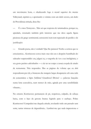 um movimento bom, e obedecendo logo à moral superior do mestre Talleyrand, reprimi-o; e apontando o volume com um dedo severo, um dedo de Providência irritada, disse-lhe: 
— É o meu Tennyson... Não sei que resposta ele tartamudeou, porque eu, apiedado, retomado também pelo interesse que me dava aquela figura picaresca de grego sentimental, acrescentei num tom repassado de perdão e de justificação: 
— Grande poeta, não é verdade? Que lhe pareceu? Tenho a certeza que se entusiasmou... Korriscosso corou mais: mas não era o despeito humilhado do salteador surpreendido: era, julguei eu, a vergonha de ver a sua inteligência, o seu gosto poético adivinhados — e de ter no corpo a casaca coçada de criado de restaurante. Não respondeu. Mas as páginas do volume que eu abri responderam por ele; a brancura das margens largas desaparecia sob uma rede de comentários a lápis: Sublime! Grandioso! Divino! — palavras lançadas numa letra convulsiva, num tremor de mão, agitada por uma sensibilidade vibrante... 
No entanto Korriscosso permanecia de pé, respeitoso, culpado, de cabeça baixa, com o laço da gravata branca fugindo para o cachaço. Pobre Korriscosso! Compadeci-me daquela atitude, revelando todo um passado sem sorte, tantas tristezas de dependência... Lembrei-me que nada impressiona o  