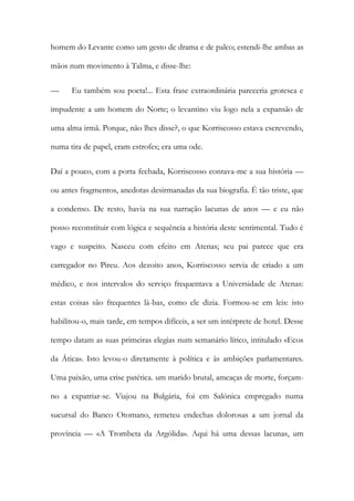 homem do Levante como um gesto de drama e de palco; estendi-lhe ambas as mãos num movimento à Talma, e disse-lhe: 
— Eu também sou poeta!... Esta frase extraordinária pareceria grotesca e impudente a um homem do Norte; o levantino viu logo nela a expansão de uma alma irmã. Porque, não lhes disse?, o que Korriscosso estava escrevendo, numa tira de papel, eram estrofes; era uma ode. 
Daí a pouco, com a porta fechada, Korriscosso contava-me a sua história — ou antes fragmentos, anedotas desirmanadas da sua biografia. É tão triste, que a condenso. De resto, havia na sua narração lacunas de anos — e eu não posso reconstituir com lógica e sequência a história deste sentimental. Tudo é vago e suspeito. Nasceu com efeito em Atenas; seu pai parece que era carregador no Pireu. Aos dezoito anos, Korriscosso servia de criado a um médico, e nos intervalos do serviço frequentava a Universidade de Atenas: estas coisas são frequentes là-bas, como ele dizia. Formou-se em leis: isto habilitou-o, mais tarde, em tempos difíceis, a ser um intérprete de hotel. Desse tempo datam as suas primeiras elegias num semanário lírico, intitulado «Ecos da Ática». Isto levou-o diretamente à política e às ambições parlamentares. Uma paixão, uma crise patética. um marido brutal, ameaças de morte, forçam- no a expatriar-se. Viajou na Bulgária, foi em Salónica empregado numa sucursal do Banco Otomano, remeteu endechas dolorosas a um jornal da província — «A Trombeta da Argólida». Aqui há uma dessas lacunas, um  