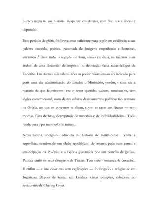 buraco negro na sua história. Reaparece em Atenas, com fato novo, liberal e deputado. 
Este período de glória foi breve, mas suficiente para o pôr em evidência; a sua palavra colorida, poética, recamada de imagens engenhosas e lustrosas, encantou Atenas: tinha o segredo de florir, como ele dizia, os terrenos mais áridos: de uma discussão de imposto ou de viação fazia saltar éclogas de Teócrito. Em Atenas este talento leva ao poder: Korriscosso era indicado para gerir uma alta administração do Estado: o Ministério, porém, e com ele a maioria de que Korriscosso era o tenor querido, caíram, sumiram-se, sem lógica constitucional, num destes súbitos desabamentos políticos tão comuns na Grécia, em que os governos se aluem, como as casas em Atenas — sem motivo. Falta de base, decrepitude de materiais e de individualidades... Tudo tende para o pó num solo de ruínas... 
Nova lacuna, mergulho obscuro na história de Korriscosso... Volta à superfície, membro de um clube republicano de Atenas, pede num jornal a emancipação da Polónia, e a Grécia governada por um concílio de génios. Publica então os seus «Suspiros de Trácia». Tem outro romance de coração... E enfim — e isto disse-mo sem explicações — é obrigado a refugiar-se em Inglaterra. Depois de tentar em Londres várias posições, coloca-se no restaurante de Charing Cross.  
