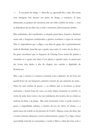— É um porto de abrigo — disse-lhe eu, apertando-lhe a mão. Ele sorriu com amargura. Era decerto um porto de abrigo, e vantajoso. É bem alimentado; as gorjetas são razoáveis; tem um velho colchão de molas — mas as delicadezas da sua alma são, a todo o momento, dolorosamente feridas... 
Dias atribulados, dias crucificados, os daquele poeta lírico, forçado a distribuir numa sala, a burgueses estabelecidos e glutões, costeletas e copos de cerveja! Não é a dependência que o aflige; a sua alma de grego não é particularmente ávida de liberdade, basta-lhe que o patrão seja cortês. E, como ele me disse, é- lhe grato reconhecer que os fregueses de Charing Cross nunca lhe pedem a mostarda ou o queijo sem dizer if you please, e quando saem, ao passar por ele, levam dois dedos à aba do chapéu: isto satisfaz a dignidade de Korriscosso. 
Mas o que o tortura é o contacto constante com o alimento. Se ele fosse um guarda-livros de um banqueiro, primeiro caixeiro de um armazém de sedas... Nisso há uma sombra de poesia — os milhões que se revolvem, as frotas mercantes, a brutal força do ouro, ou então dispor ricamente os estofos, os cortes de seda, fazer correr a luz nas ondulações dos moirés, dar ao veludo as molezas da linha e da prega... Mas num restaurante como se pode exercer o gosto, a originalidade artística, o instinto da cor, do efeito, do drama — a partir nacos de rosbife ou de presunto de York?!... Depois, como ele disse, dar a comer, fornecer alimento, é servir exclusivamente a pança (*), a tripa, a baixa necessidade material: no restaurante, o ventre é Deus: a alma fica fora, com o  