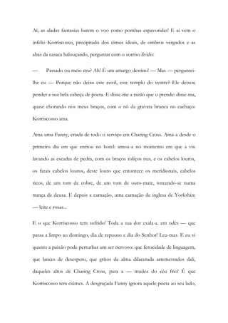 Aí, as aladas fantasias batem o voo como pombas espavoridas! E aí vem o infeliz Korriscosso, precipitado dos cimos ideais, de ombros vergados e as abas da casaca balouçando, perguntar com o sorriso lívido: 
— Passado ou meio cru? Ah! É um amargo destino! — Mas — perguntei- lhe eu — Porque não deixa este covil, este templo do ventre? Ele deixou pender a sua bela cabeça de poeta. E disse-me a razão que o prende: disse-ma, quase chorando nos meus braços, com o nó da gravata branca no cachaço: Korriscosso ama. 
Ama uma Fanny, criada de todo o serviço em Charing Cross. Ama-a desde o primeiro dia em que entrou no hotel: amou-a no momento em que a viu lavando as escadas de pedra, com os braços roliços nus, e os cabelos louros, os fatais cabelos louros, deste louro que entontece os meridionais, cabelos ricos, de um tom de cobre, de um tom de ouro-mate, torcendo-se numa trança de deusa. E depois a carnação, uma carnação de inglesa de Yorkshire — leite e rosas... 
E o que Korriscosso tem sofrido! Toda a sua dor exala-a. em odes — que passa a limpo ao domingo, dia de repouso e dia do Senhor! Leu-mas. E eu vi quanto a paixão pode perturbar um ser nervoso: que ferocidade de linguagem, que lances de desespero, que gritos de alma dilacerada arremessados dali, daqueles altos de Charing Cross, para a — mudez do céu frio! É que Korriscosso tem ciúmes. A desgraçada Fanny ignora aquele poeta ao seu lado,  