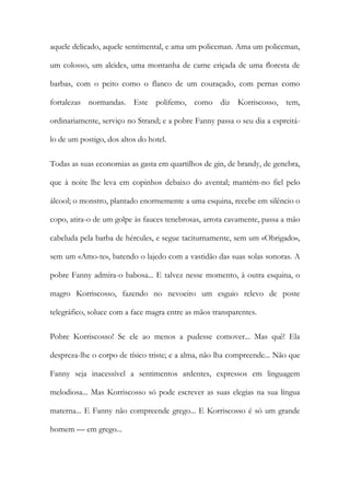 aquele delicado, aquele sentimental, e ama um policeman. Ama um policeman, um colosso, um alcides, uma montanha de carne eriçada de uma floresta de barbas, com o peito como o flanco de um couraçado, com pernas como fortalezas normandas. Este polifemo, como diz Korriscosso, tem, ordinariamente, serviço no Strand; e a pobre Fanny passa o seu dia a espreitá- lo de um postigo, dos altos do hotel. 
Todas as suas economias as gasta em quartilhos de gin, de brandy, de genebra, que à noite lhe leva em copinhos debaixo do avental; mantém-no fiel pelo álcool; o monstro, plantado enormemente a uma esquina, recebe em silêncio o copo, atira-o de um golpe às fauces tenebrosas, arrota cavamente, passa a mão cabeluda pela barba de hércules, e segue taciturnamente, sem um «Obrigado», sem um «Amo-te», batendo o lajedo com a vastidão das suas solas sonoras. A pobre Fanny admira-o babosa... E talvez nesse momento, à outra esquina, o magro Korriscosso, fazendo no nevoeiro um esguio relevo de poste telegráfico, soluce com a face magra entre as mãos transparentes. 
Pobre Korriscosso! Se ele ao menos a pudesse comover... Mas quê! Ela despreza-lhe o corpo de tísico triste; e a alma, não lha compreende... Não que Fanny seja inacessível a sentimentos ardentes, expressos em linguagem melodiosa... Mas Korriscosso só pode escrever as suas elegias na sua língua materna... E Fanny não compreende grego... E Korriscosso é só um grande homem — em grego...  