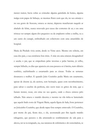 menor rumor, havia sobre as cómodas alguma garrafada da botica, alguma malga com papas de linhaça;. as mesmas flores com que ela, no seu arranjo e no seu gosto de frescura, ornava as mesas, depressa murchavam naquele ar abafado de febre, nunca renovado por causa das correntes de ar; e era uma tristeza ver sempre algum dos pequenos ou de emplastro sobre a orelha, ou a um canto do canapé, embrulhado em cobertores com uma amarelidão de hospital. 
Maria da Piedade vivia assim, desde os Vinte anos. Mesmo em solteira, em casa dos pais, a sua existência fora triste. A mãe era uma criatura desagradável e azeda; o pai, que se empenhara pelas tavernas e pelas batotas, já velho, sempre bêbedo, os dias que aparecia em casa passava-os à lareira, num silêncio sombrio, cachimbando e escarrando para as cinzas. Todas as semanas desancava a mulher. E quando João Coutinho pediu Maria em casamento, apesar de doente já, ela aceitou, sem hesitação, quase com reconhecimento, para salvar o casebre da penhora, não ouvir mais os gritos da mãe, que a faziam tremer, rezar, em cima no seu quarto, onde a chuva entrava pelo telhado. Não amava o marido decerto; e mesmo na vila tinha-se lamentado que aquele lindo rosto de Virgem Maria, aquela figura de fada, fosse pertencer ao Joãozinho Coutinho, que desde rapaz fora sempre entrevado. O Coutinho, por morte do pai, ficara rico, e ela, acostumada por fim àquele marido rabugento, que passava o dia arrastando-se sombriamente da sala para a alcova, ter-se-ia resignado, na, sua natureza de enfermeira e de consoladora, se  