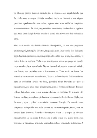 os filhos ao menos tivessem nascido sãos e robustos. Más aquela família que lhe vinha com o sangue viciado, aquelas existências hesitantes, que depois pareciam apodrecer-lhe nas mãos, apesar dos seus cuidados inquietos, acabrunhavam-na. Às vezes, só, picando a sua costura, corriam-lhe as lágrimas pela face: uma fadiga da vida invadia-a, como uma névoa que lhe escurecia a alma. 
Mas se o marido de dentro chamava desesperado, ou um dos pequenos choramingava, lá limpava os olhos, lá aparecia com a sua bonita face tranquila, com alguma palavra consoladora, compondo a almofada a um, indo animar o outro, feliz em ser boa. Toda a sua ambição era ver o seu pequeno mundo bem tratado e bem acarinhado. Nunca tivera desde casada uma curiosidade, um desejo, um capricho: nada a interessava na Terra senão as horas dos remédios e o sono dos seus doentes. Todo o esforço lhe era fácil quando era para os contentar: apesar de fraca, passeava horas trazendo ao colo o pequerrucho, que era o mais impertinente, com as feridas que faziam dos seus pobres beicinhos uma crosta escura: durante as insónias do marido não dormia também, sentada ao pé da cama, conversando, lendo-lhe as «Vidas dos Santos», porque o pobre entrevado ia caindo em devoção. De manhã estava um pouco mais pálida, mas toda correta no seu vestido preto, fresca, com os bandós bem lustrosos, fazendo-se bonita para ir dar — as sopas de leite aos pequerruchos. A sua única distração era à tarde sentar-se à janela com a sua costura, e a pequenada em roda, aninhada no chão, brincando tristemente. A  