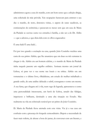 administrava agora a casa do marido, com um bom senso que a afeição dirigia, uma solicitude de mãe próvida. Tais ocupações bastavam para entreter o seu dia: o marido, de resto, detestava visitas, o aspeto de caras saudáveis, as comiserações de cerimónia; e passavam-se meses sem que em casa de Maria da Piedade se ouvisse outra voz estranha â família, a não ser a do Dr. Abílio — que a adorava, e que dizia dela com os olhos esgazeados: 
É uma fada! É uma fada!... 
Foi por isso grande a excitação na casa, quando João Coutinho recebeu uma carta do seu primo Adrião, que lhe anunciava que em duas ou três semanas ia chegar à vila. Adrião era um homem célebre, e o marido de Maria da Piedade tinha naquele parente um orgulho enfático. Assinara mesmo um jornal de Lisboa, só para ver o seu nome nas locais e na crítica. Adrião era um romancista: e o último livro, «Madalena», um estudo de mulher trabalhado a grande estilo, de uma análise delicada e subtil, consagrara-o como um mestre. A sua fama, que chegara até à vila, num vago de legenda, apresentava-o como uma personalidade interessante, um herói de Lisboa, amado das fidalgas, impetuoso e brilhante, destinado a uma alta situação no Estado. Mas realmente na vila era sobretudo notável por ser primo do João Coutinho. 
D. Maria da Piedade ficou aterrada com esta visita. Via já a sua casa em confusão com a presença do hóspede extraordinário. Depois a necessidade de fazer mais toilette, de alterar a hora do jantar, de conversar com um literato, e  
