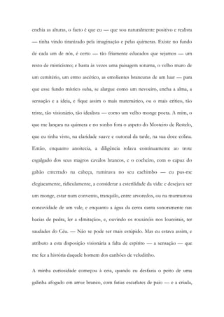 enchia as alturas, o facto é que eu — que sou naturalmente positivo e realista — tinha vindo tiranizado pela imaginação e pelas quimeras. Existe no fundo de cada um de nós, é certo — tão friamente educados que sejamos — um resto de misticismo; e basta às vezes uma paisagem soturna, o velho muro de um cemitério, um ermo ascético, as emolientes brancuras de um luar — para que esse fundo místico suba, se alargue como um nevoeiro, encha a alma, a sensação e a ideia, e fique assim o mais matemático, ou o mais crítico, tão triste, tão visionário, tão idealista — como um velho monge poeta. A mim, o que me lançara na quimera e no sonho fora o aspeto do Mosteiro de Restelo, que eu tinha visto, na claridade suave e outonal da tarde, na sua doce colina. Então, enquanto anoitecia, a diligência rolava continuamente ao trote esgalgado dos seus magros cavalos brancos, e o cocheiro, com o capuz do gabão enterrado na cabeça, ruminava no seu cachimbo — eu pus-me elegiacamente, ridiculamente, a considerar a esterilidade da vida: e desejava ser um monge, estar num convento, tranquilo, entre arvoredos, ou na murmurosa concavidade de um vale, e enquanto a água da cerca canta sonoramente nas bacias de pedra, ler a «Imitação», e, ouvindo os rouxinóis nos loureirais, ter saudades do Céu. — Não se pode ser mais estúpido. Mas eu estava assim, e atributo a esta disposição visionária a falta de espírito — a sensação — que me fez a história daquele homem dos canhões de veludinho. 
A minha curiosidade começou à ceia, quando eu desfazia o peito de uma galinha afogado em arroz branco, com fatias escarlates de paio — e a criada,  