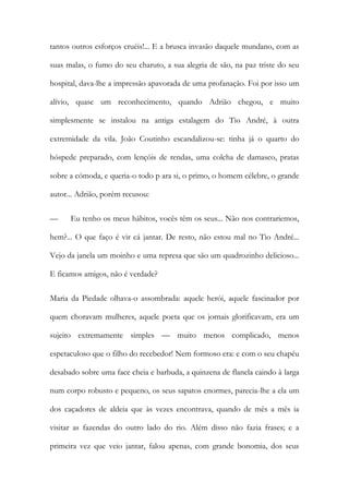 tantos outros esforços cruéis!... E a brusca invasão daquele mundano, com as suas malas, o fumo do seu charuto, a sua alegria de são, na paz triste do seu hospital, dava-lhe a impressão apavorada de uma profanação. Foi por isso um alívio, quase um reconhecimento, quando Adrião chegou, e muito simplesmente se instalou na antiga estalagem do Tio André, à outra extremidade da vila. João Coutinho escandalizou-se: tinha já o quarto do hóspede preparado, com lençóis de rendas, uma colcha de damasco, pratas sobre a cómoda, e queria-o todo p ara si, o primo, o homem célebre, o grande autor... Adrião, porém recusou: 
— Eu tenho os meus hábitos, vocês têm os seus... Não nos contrariemos, hem?... O que faço é vir cá jantar. De resto, não estou mal no Tio André... Vejo da janela um moinho e uma represa que são um quadrozinho delicioso... E ficamos amigos, não é verdade? 
Maria da Piedade olhava-o assombrada: aquele herói, aquele fascinador por quem choravam mulheres, aquele poeta que os jornais glorificavam, era um sujeito extremamente simples — muito menos complicado, menos espetaculoso que o filho do recebedor! Nem formoso era: e com o seu chapéu desabado sobre uma face cheia e barbuda, a quinzena de flanela caindo à larga num corpo robusto e pequeno, os seus sapatos enormes, parecia-lhe a ela um dos caçadores de aldeia que às vezes encontrava, quando de mês a mês ia visitar as fazendas do outro lado do rio. Além disso não fazia frases; e a primeira vez que veio jantar, falou apenas, com grande bonomia, dos seus  