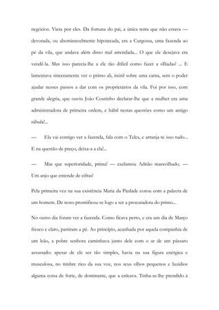 negócios. Viera por eles. Da fortuna do pai, a única terra que não estava — devorada, ou abominavelmente hipotecada, era a Curgossa, uma fazenda ao pé da vila, que andava além disso mal arrendada... O que ele desejava era vendê-la. Mas isso parecia-lhe a ele tão difícil como fazer a «Ilíada»! ... E lamentava sinceramente ver o primo ali, inútil sobre uma cama, sem o poder ajudar nesses passos a dar com os proprietários da vila. Foi por isso, com grande alegria, que ouviu João Coutinho declarar-lhe que a mulher era uma administradora de primeira ordem, e hábil nestas questões como um antigo rábula!... 
— Ela vai contigo ver a fazenda, fala com o Teles, e arranja-te isso tudo... E na questão de preço, deixa-a a ela!... 
— Mas que superioridade, prima! — exclamou Adrião maravilhado. — Um anjo que entende de cifras! 
Pela primeira vez na sua existência Maria da Piedade corou com a palavra de um homem. De resto prontificou-se logo a ser a procuradora do primo... 
No outro dia foram ver a fazenda. Como ficava perto, e era um dia de Março fresco e claro, partiram a pé. Ao princípio, acanhada por aquela companhia de um leão, a pobre senhora caminhava junto dele com o ar de um pássaro assustado: apesar de ele ser tão simples, havia na sua figura enérgica e musculosa, no timbre rico da sua voz, nos seus olhos pequenos e luzidios alguma coisa de forte, de dominante, que a enleava. Tinha-se-lhe prendido à  