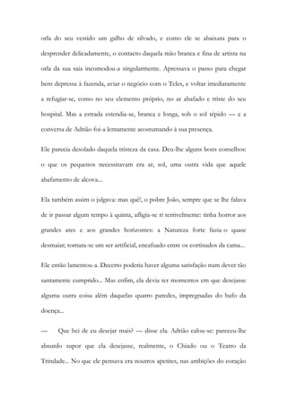 orla do seu vestido um galho de silvado, e como ele se abaixara para o desprender delicadamente, o contacto daquela mão branca e fina de artista na orla da sua saia incomodou-a singularmente. Apressava o passo para chegar bem depressa à fazenda, aviar o negócio com o Teles, e voltar imediatamente a refugiar-se, como no seu elemento próprio, no ar abafado e triste do seu hospital. Mas a estrada estendia-se, branca e longa, sob o sol tépido — e a conversa de Adrião foi-a lentamente acostumando à sua presença. 
Ele parecia desolado daquela tristeza da casa. Deu-lhe alguns bons conselhos: o que os pequenos necessitavam era ar, sol, uma outra vida que aquele abafamento de alcova... 
Ela também assim o julgava: mas quê!, o pobre João, sempre que se lhe falava de ir passar algum tempo à quinta, afligia-se ri terrivelmente: tinha horror aos grandes ares e aos grandes horizontes: a Natureza forte fazia-o quase desmaiar; tornara-se um ser artificial, encafuado entre os cortinados da cama... 
Ele então lamentou-a. Decerto poderia haver alguma satisfação num dever tão santamente cumprido... Mas enfim, ela devia ter momentos em que desejasse alguma outra coisa além daquelas quatro paredes, impregnadas do bafo da doença... 
— Que hei de eu desejar mais? — disse ela. Adrião calou-se: pareceu-lhe absurdo supor que ela desejasse, realmente, o Chiado ou o Teatro da Trindade... No que ele pensava era noutros apetites, nas ambições do coração  