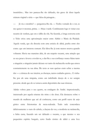 insatisfeito... Mas isto pareceu-lhe tão delicado, tão grave de dizer àquela criatura virginal e séria — que falou da paisagem... 
— Já viu o moinho? — perguntou-lhe ela. — Tenho vontade de o ver, se mo quiser ir mostrar, prima. — Hoje é tarde. Combinaram logo ir visitar esse recanto de verdura, que era o idílio da vila. Na fazenda, a longa conversa com o Teles criou uma aproximação maior entre Adrião e Maria da Piedade. Aquela venda, que ela discutia com uma astúcia de aldeã, punha entre eles como. que um interesse comum. Ela falou-lhe já com menos reserva quando voltaram. Havia nas maneiras dele, de um respeito tocante, uma atração que ao seu pesar a levava a revelar-se, a dar-lhe a sua confiança: nunca falara tanto a ninguém: a ninguém jamais deixara ver tanto da melancolia oculta que errava constantemente na sua alma. De resto as suas queixas eram sobre a mesma dor — a tristeza do seu interior, as doenças, tantos cuidados graves... E vinha- lhe por ele uma simpatia, como um indefinido desejo de o ter sempre presente. desde que ele se tornava assim depositário das suas tristezas. 
Adrião voltou para o seu quarto, na estalagem do André. impressionado, interessado por aquela criatura tão triste e tão doce. Ela destacava sobre o mundo de mulheres que até ali conhecera, como um perfil suave de anjo gótico entre fisionomias de mesa-redonda. Tudo nele concordava deliciosamente: o ouro do cabelo, a doçura da voz, a modéstia na melancolia, a linha casta, fazendo um ser delicado e tocante, a que mesmo o seu pequenino espírito burguês, certo fundo rústico de aldeã e uma leve  