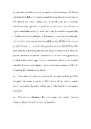 de pedra, que mergulhava na água da represa os últimos degraus: e ali ficaram um momento calados, no encanto daquela frescura murmurosa, ouvindo as aves piarem nas ramas. Adrião via-a de perfil , um pouco curvada, esburacando com a ponteira do guarda-sol as ervas bravas que invadiam os degraus: era deliciosa assim, tão branca, tão loura, de uma linha tão pura sobre o fundo azul do ar: o seu chapéu era de mau gosto, o seu mantelete antiquado, mas ele achava nisso mesmo uma ingenuidade picante. O silêncio dos campos em redor isolava-os — e, insensivelmente, ele começou a falar-lhe baixo. Era ainda a mesma compaixão pela melancolia da sua existência naquela triste vila, pelo seu destino de enfermeira... Ela escutava-o de olhos baixos, pasmada de se achar ali tão só com aquele homem tão robusto, toda receosa e achando um sabor delicioso ao seu receio... Houve um momento em que ele falou do encanto de ficar ali para sempre na vila. 
— Ficar aqui? Para quê? — perguntou ela, sorrindo. — Para quê? Para isto, para estar sempre ao pé de si... Ela cobriu-se de um rubor, o guarda- solinho escapou-lhe das mãos. Adrião receou tê-la ofendido, e acrescentou logo rindo: 
— Pois não era delicioso?... Eu podia alugar este moinho, fazer-me moleiro... A prima havia de me dar a sua freguesia...  