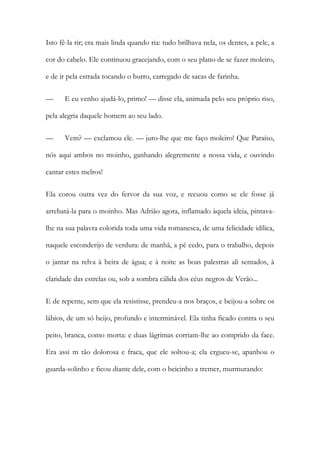 Isto fê-la rir; era mais linda quando ria: tudo brilhava nela, os dentes, a pele, a cor do cabelo. Ele continuou gracejando, com o seu plano de se fazer moleiro, e de ir pela estrada tocando o burro, carregado de sacas de farinha. 
— E eu venho ajudá-lo, primo! — disse ela, animada pelo seu próprio riso, pela alegria daquele homem ao seu lado. 
— Vem? — exclamou ele. — juro-lhe que me faço moleiro! Que Paraíso, nós aqui ambos no moinho, ganhando alegremente a nossa vida, e ouvindo cantar estes melros! 
Ela corou outra vez do fervor da sua voz, e recuou como se ele fosse já arrebatá-la para o moinho. Mas Adrião agora, inflamado àquela ideia, pintava- lhe na sua palavra colorida toda uma vida romanesca, de uma felicidade idílica, naquele esconderijo de verdura: de manhã, a pé cedo, para o trabalho, depois o jantar na relva à beira de água; e à noite as boas palestras ali sentados, à claridade das estrelas ou, sob a sombra cálida dos céus negros de Verão... 
E de repente, sem que ela resistisse, prendeu-a nos braços, e beijou-a sobre os lábios, de um só beijo, profundo e interminável. Ela tinha ficado contra o seu peito, branca, como morta: e duas lágrimas corriam-lhe ao comprido da face. Era assi m tão dolorosa e fraca, que ele soltou-a; ela ergueu-se, apanhou o guarda-solinho e ficou diante dele, com o beicinho a tremer, murmurando:  