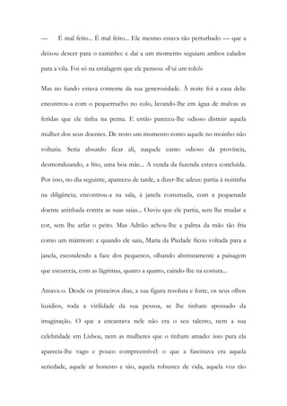 — É mal feito... É mal feito... Ele mesmo estava tão perturbado — que a deixou descer para o caminho: e daí a um momento seguiam ambos calados para a vila. Foi só na estalagem que ele pensou: «Fui um tolo!» 
Mas no fundo estava contente da sua generosidade. À noite foi a casa dela: encontrou-a com o pequerrucho no colo, lavando-lhe em água de malvas as feridas que ele tinha na perna. E então pareceu-lhe odioso distrair aquela mulher dos seus doentes. De resto um momento como aquele no moinho não voltaria. Seria absurdo ficar ali, naquele canto odioso da província, desmoralizando, a frio, uma boa mãe... A venda da fazenda estava concluída. Por isso, no dia seguinte, apareceu de tarde, a dizer-lhe adeus: partia à noitinha na diligência; encontrou-a na sala, à janela costumada, com a pequenada doente aninhada contra as suas saias... Ouviu que ele partia, sem lhe mudar a cor, sem lhe arfar o peito. Mas Adrião achou-lhe a palma da mão tão fria como um mármore: e quando ele saiu, Maria da Piedade ficou voltada para a janela, escondendo a face dos pequenos, olhando abstratamente a paisagem que escurecia, com as lágrimas, quatro a quatro, caindo-lhe na costura... 
Amava-o. Desde os primeiros dias, a sua figura resoluta e forte, os seus olhos luzidios, toda a virilidade da sua pessoa, se lhe tinham apossado da imaginação. O que a encantava nele não era o seu talento, nem a sua celebridade em Lisboa, nem as mulheres que o tinham amado: isso para ela aparecia-lhe vago e pouco compreensível: o que a fascinava era aquela seriedade, aquele ar honesto e são, aquela robustez de vida, aquela voz tão  
