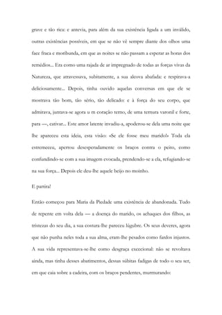 grave e tão rica: e antevia, para além da sua existência ligada a um inválido, outras existências possíveis, em que se não vê sempre diante dos olhos uma face fraca e moribunda, em que as noites se não passam a esperar as horas dos remédios... Era como uma rajada de ar impregnado de todas as forças vivas da Natureza, que atravessava, subitamente, a sua alcova abafada: e respirava-a deliciosamente... Depois, tinha ouvido aquelas conversas em que ele se mostrava tão bom, tão sério, tão delicado: e à força do seu corpo, que admirava, juntava-se agora u m coração terno, de uma ternura varonil e forte, para —, cativar... Este amor latente invadiu-a, apoderou-se dela uma noite que lhe apareceu esta ideia, esta visão: «Se ele fosse meu marido!» Toda ela estremeceu, apertou desesperadamente os braços contra o peito, como confundindo-se com a sua imagem evocada, prendendo-se a ela, refugiando-se na sua força... Depois ele deu-lhe aquele beijo no moinho. 
E partira! 
Então começou para Maria da Piedade uma existência de abandonada. Tudo de repente em volta dela — a doença do marido, os achaques dos filhos, as tristezas do seu dia, a sua costura-lhe pareceu lúgubre. Os seus deveres, agora que não punha neles toda a sua alma, eram-lhe pesados como fardos injustos. A sua vida representava-se-lhe como desgraça excecional: não se revoltava ainda, mas tinha desses abatimentos, dessas súbitas fadigas de todo o seu ser, em que caia sobre a cadeira, com os braços pendentes, murmurando:  