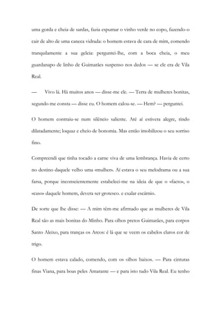 uma gorda e cheia de sardas, fazia espumar o vinho verde no copo, fazendo-o cair de alto de uma caneca vidrada: o homem estava de cara de mim, comendo tranquilamente a sua geleia: perguntei-lhe, com a boca cheia, o meu guardanapo de linho de Guimarães suspenso nos dedos — se ele era de Vila Real. 
— Vivo lá. Há muitos anos — disse-me ele. — Terra de mulheres bonitas, segundo me consta — disse eu. O homem calou-se. — Hem? — perguntei. 
O homem contraiu-se num silêncio saliente. Até aí estivera alegre, rindo dilatadamente; loquaz e cheio de bonomia. Mas então imobilizou o seu sorriso fino. 
Compreendi que tinha tocado a carne viva de uma lembrança. Havia de certo no destino daquele velho uma «mulher». Aí estava o seu melodrama ou a sua farsa, porque inconscientemente estabeleci-me na ideia de que o «facto», o «caso» daquele homem, devera ser grotesco. e exalar escárnio. 
De sorte que lhe disse: — A mim têm-me afirmado que as mulheres de Vila Real são as mais bonitas do Minho. Para olhos pretos Guimarães, para corpos Santo Aleixo, para tranças os Arcos: é lá que se veem os cabelos claros cor de trigo. 
O homem estava calado, comendo, com os olhos baixos. — Para cinturas finas Viana, para boas peles Amarante — e para isto tudo Vila Real. Eu tenho  