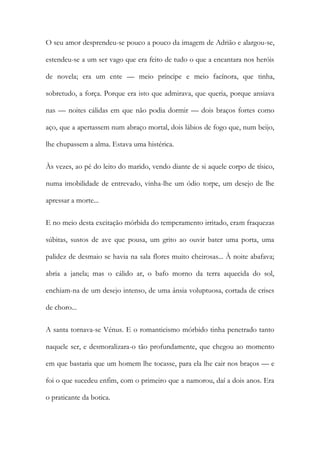 O seu amor desprendeu-se pouco a pouco da imagem de Adrião e alargou-se, estendeu-se a um ser vago que era feito de tudo o que a encantara nos heróis de novela; era um ente — meio príncipe e meio facínora, que tinha, sobretudo, a força. Porque era isto que admirava, que queria, porque ansiava nas — noites cálidas em que não podia dormir — dois braços fortes como aço, que a apertassem num abraço mortal, dois lábios de fogo que, num beijo, lhe chupassem a alma. Estava uma histérica. 
Às vezes, ao pé do leito do marido, vendo diante de si aquele corpo de tísico, numa imobilidade de entrevado, vinha-lhe um ódio torpe, um desejo de lhe apressar a morte... 
E no meio desta excitação mórbida do temperamento irritado, eram fraquezas súbitas, sustos de ave que pousa, um grito ao ouvir bater uma porta, uma palidez de desmaio se havia na sala flores muito cheirosas... À noite abafava; abria a janela; mas o cálido ar, o bafo morno da terra aquecida do sol, enchiam-na de um desejo intenso, de uma ânsia voluptuosa, cortada de crises de choro... 
A santa tornava-se Vénus. E o romanticismo mórbido tinha penetrado tanto naquele ser, e desmoralizara-o tão profundamente, que chegou ao momento em que bastaria que um homem lhe tocasse, para ela lhe cair nos braços — e foi o que sucedeu enfim, com o primeiro que a namorou, daí a dois anos. Era o praticante da botica.  