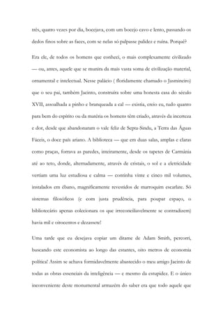 três, quatro vezes por dia, bocejava, com um bocejo cavo e lento, passando os dedos finos sobre as faces, com se nelas só palpasse palidez e ruína. Porquê? 
Era ele, de todos os homens que conheci, o mais complexamente civilizado — ou, antes, aquele que se munira da mais vasta soma de civilização material, ornamental e intelectual. Nesse palácio ( floridamente chamado o Jasmineiro) que o seu pai, também Jacinto, construíra sobre uma honesta casa do século XVII, assoalhada a pinho e branqueada a cal — existia, creio eu, tudo quanto para bem do espírito ou da matéria os homens têm criado, através da incerteza e dor, desde que abandonaram o vale feliz de Septa-Sindu, a Terra das Águas Fáceis, o doce país ariano. A biblioteca — que em duas salas, amplas e claras como praças, forrava as paredes, inteiramente, desde os tapetes de Carmânia até ao teto, donde, alternadamente, através de cristais, o sol e a eletricidade vertiam uma luz estudiosa e calma — continha vinte e cinco mil volumes, instalados em ébano, magnificamente revestidos de marroquim escarlate. Só sistemas filosóficos (e com justa prudência, para poupar espaço, o bibliotecário apenas colecionara os que irreconciliavelmente se contradizem) havia mil e oitocentos e dezassete! 
Uma tarde que eu desejava copiar um ditame de Adam Smith, percorri, buscando este economista ao longo das estantes, oito metros de economia política! Assim se achava formidavelmente abastecido o meu amigo Jacinto de todas as obras essenciais da inteligência — e mesmo da estupidez. E o único inconveniente deste monumental armazém do saber era que todo aquele que  
