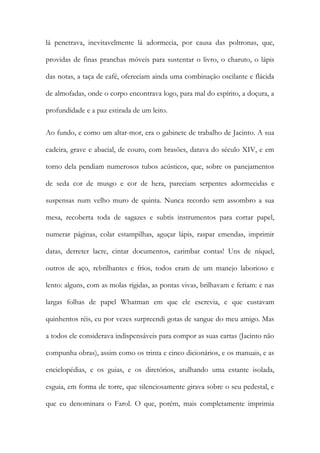 lá penetrava, inevitavelmente lá adormecia, por causa das poltronas, que, providas de finas pranchas móveis para sustentar o livro, o charuto, o lápis das notas, a taça de café, ofereciam ainda uma combinação oscilante e flácida de almofadas, onde o corpo encontrava logo, para mal do espírito, a doçura, a profundidade e a paz estirada de um leito. 
Ao fundo, e como um altar-mor, era o gabinete de trabalho de Jacinto. A sua cadeira, grave e abacial, de couro, com brasões, datava do século XIV, e em torno dela pendiam numerosos tubos acústicos, que, sobre os panejamentos de seda cor de musgo e cor de hera, pareciam serpentes adormecidas e suspensas num velho muro de quinta. Nunca recordo sem assombro a sua mesa, recoberta toda de sagazes e subtis instrumentos para cortar papel, numerar páginas, colar estampilhas, aguçar lápis, raspar emendas, imprimir datas, derreter lacre, cintar documentos, carimbar contas! Uns de níquel, outros de aço, rebrilhantes e frios, todos eram de um manejo laborioso e lento: alguns, com as molas rígidas, as pontas vivas, brilhavam e feriam: e nas largas folhas de papel Whatman em que ele escrevia, e que custavam quinhentos réis, eu por vezes surpreendi gotas de sangue do meu amigo. Mas a todos ele considerava indispensáveis para compor as suas cartas (Jacinto não compunha obras), assim como os trinta e cinco dicionários, e os manuais, e as enciclopédias, e os guias, e os diretórios, atulhando uma estante isolada, esguia, em forma de torre, que silenciosamente girava sobre o seu pedestal, e que eu denominara o Farol. O que, porém, mais completamente imprimia  