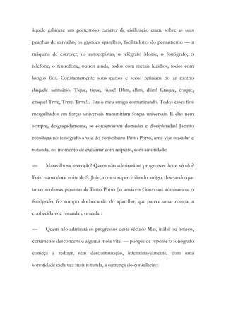 àquele gabinete um portentoso carácter de civilização eram, sobre as suas peanhas de carvalho, os grandes aparelhos, facilitadores do pensamento — a máquina de escrever, os autocopistas, o telégrafo Morse, o fonógrafo, o telefone, o teatrofone, outros ainda, todos com metais luzidios, todos com longos fios. Constantemente sons curtos e secos retiniam no ar morno daquele santuário. Tique, tique, tique! Dlim, dlim, dlim! Craque, craque, craque! Trrre, Trrre, Trrre!... Era o meu amigo comunicando. Todos esses fios mergulhados em forças universais transmitiam forças universais. E elas nem sempre, desgraçadamente, se conservavam domadas e disciplinadas! Jacinto recolhera no fonógrafo a voz do conselheiro Pinto Porto, uma voz oracular e rotunda, no momento de exclamar com respeito, com autoridade: 
— Maravilhosa invenção! Quem não admirará os progressos deste século? Pois, numa doce noite de S. João, o meu supercivilizado amigo, desejando que umas senhoras parentas de Pinto Porto (as amáveis Gouveias) admirassem o fonógrafo, fez romper do bocarrão do aparelho, que parece uma trompa, a conhecida voz rotunda e oracular: 
— Quem não admirará os progressos deste século? Mas, inábil ou brusco, certamente desconcertou alguma mola vital — porque de repente o fonógrafo começa a redizer, sem descontinuação, interminavelmente, com uma sonoridade cada vez mais rotunda, a sentença do conselheiro:  